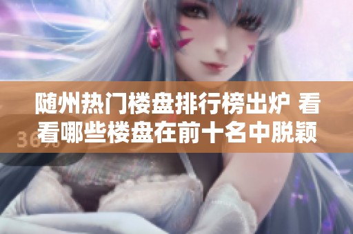 随州热门楼盘排行榜出炉 看看哪些楼盘在前十名中脱颖而出