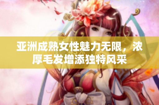 亚洲成熟女性魅力无限，浓厚毛发增添独特风采