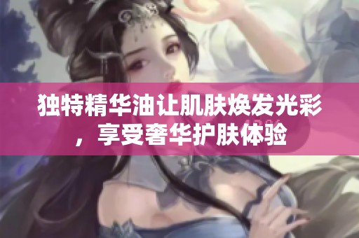 独特精华油让肌肤焕发光彩，享受奢华护肤体验