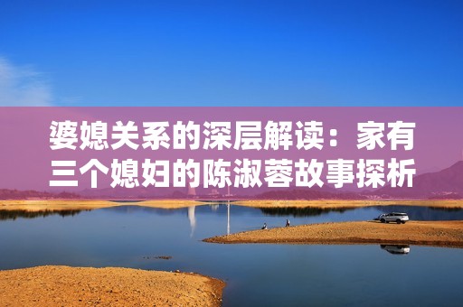 婆媳关系的深层解读：家有三个媳妇的陈淑蓉故事探析