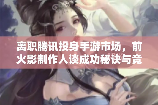 离职腾讯投身手游市场，前火影制作人谈成功秘诀与竞争对手