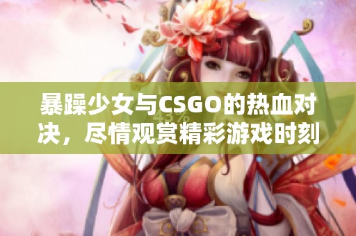暴躁少女与CSGO的热血对决，尽情观赏精彩游戏时刻