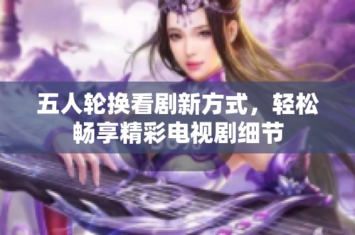 五人轮换看剧新方式，轻松畅享精彩电视剧细节