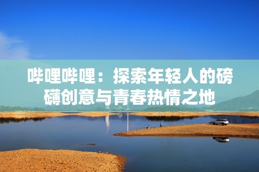 哔哩哔哩：探索年轻人的磅礴创意与青春热情之地