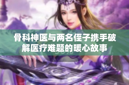 骨科神医与两名侄子携手破解医疗难题的暖心故事