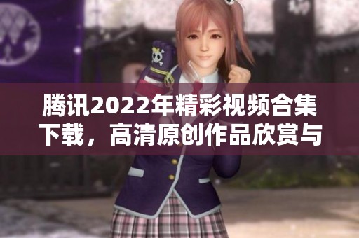 腾讯2022年精彩视频合集下载，高清原创作品欣赏与获取