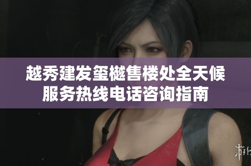 越秀建发玺樾售楼处全天候服务热线电话咨询指南