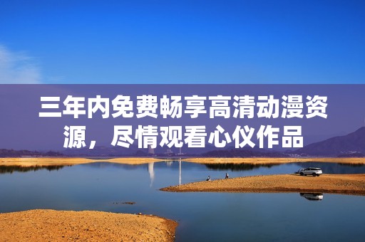 三年内免费畅享高清动漫资源，尽情观看心仪作品