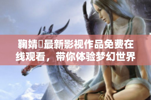 鞠婧祎最新影视作品免费在线观看，带你体验梦幻世界