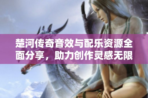 楚河传奇音效与配乐资源全面分享，助力创作灵感无限