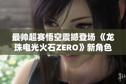 最帅超赛悟空震撼登场 《龙珠电光火石ZERO》新角色预告曝光