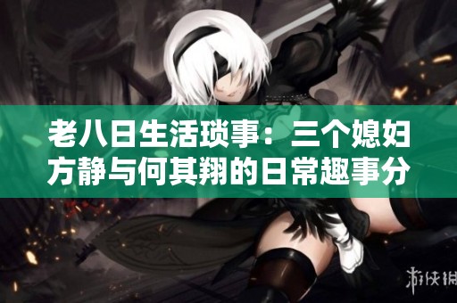 老八日生活琐事：三个媳妇方静与何其翔的日常趣事分享