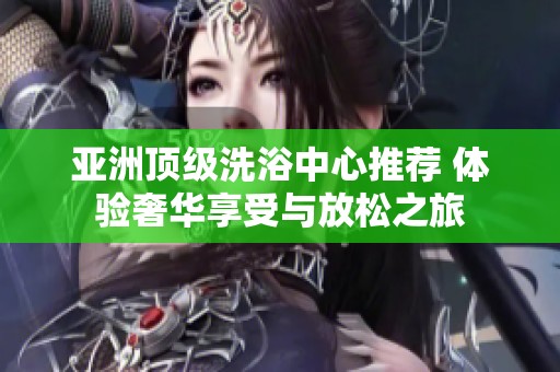 亚洲顶级洗浴中心推荐 体验奢华享受与放松之旅