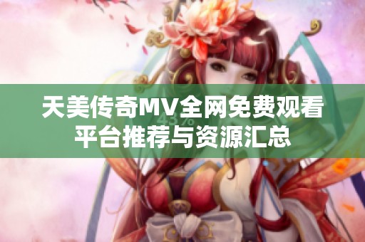 天美传奇MV全网免费观看平台推荐与资源汇总