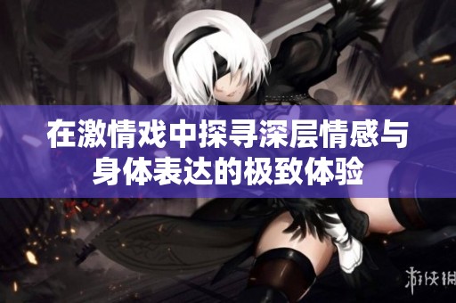 在激情戏中探寻深层情感与身体表达的极致体验