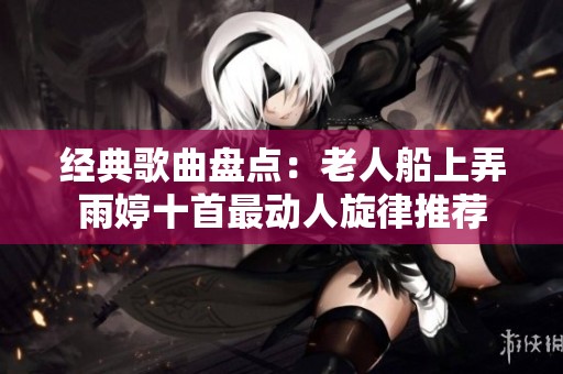 经典歌曲盘点：老人船上弄雨婷十首最动人旋律推荐