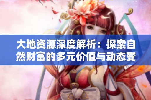 大地资源深度解析：探索自然财富的多元价值与动态变化