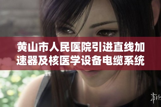 黄山市人民医院引进直线加速器及核医学设备电缆系统优化升级