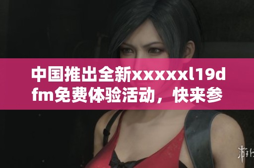 中国推出全新xxxxxl19dfm免费体验活动，快来参与吧