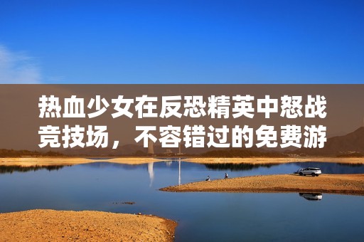 热血少女在反恐精英中怒战竞技场，不容错过的免费游戏体验