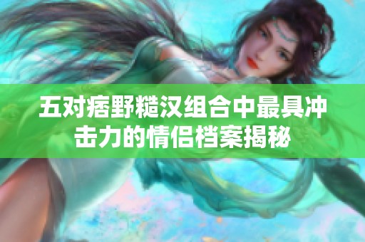 五对痞野糙汉组合中最具冲击力的情侣档案揭秘