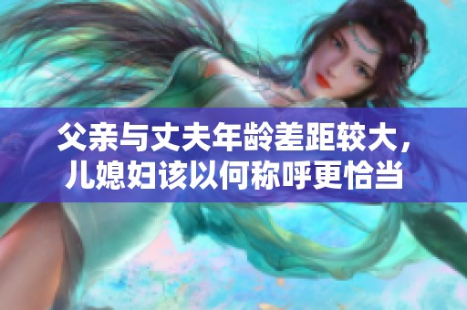 父亲与丈夫年龄差距较大，儿媳妇该以何称呼更恰当