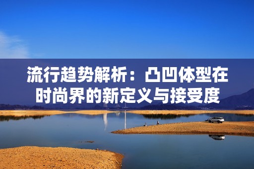流行趋势解析：凸凹体型在时尚界的新定义与接受度