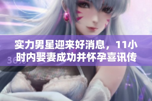 实力男星迎来好消息，11小时内娶妻成功并怀孕喜讯传来