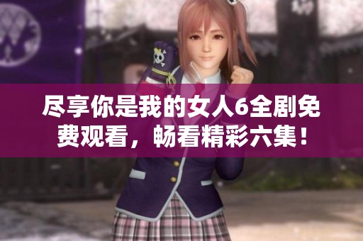 尽享你是我的女人6全剧免费观看，畅看精彩六集！