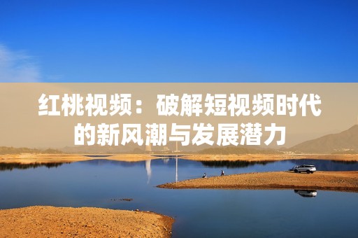 红桃视频：破解短视频时代的新风潮与发展潜力