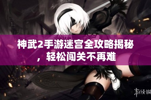 神武2手游迷宫全攻略揭秘，轻松闯关不再难