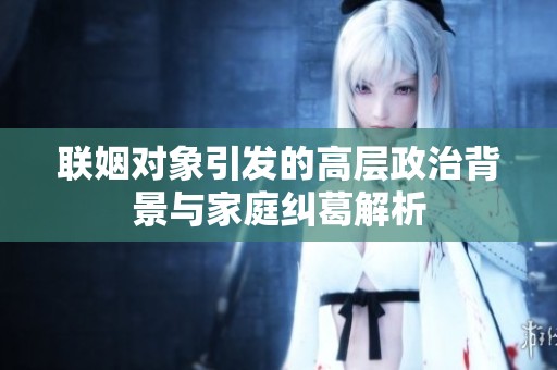 联姻对象引发的高层政治背景与家庭纠葛解析
