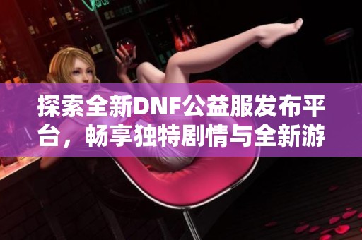 探索全新DNF公益服发布平台，畅享独特剧情与全新游戏体验