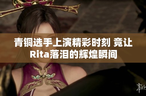 青铜选手上演精彩时刻 竟让Rita落泪的辉煌瞬间