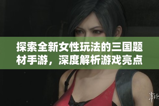 探索全新女性玩法的三国题材手游，深度解析游戏亮点