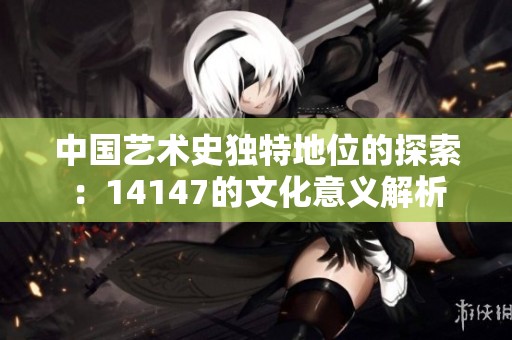 中国艺术史独特地位的探索：14147的文化意义解析