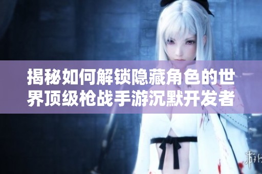揭秘如何解锁隐藏角色的世界顶级枪战手游沉默开发者