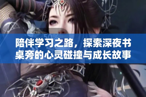 陪伴学习之路，探索深夜书桌旁的心灵碰撞与成长故事