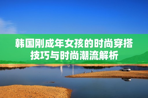 韩国刚成年女孩的时尚穿搭技巧与时尚潮流解析