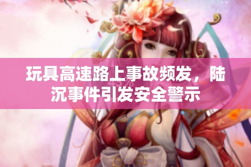 玩具高速路上事故频发，陆沉事件引发安全警示