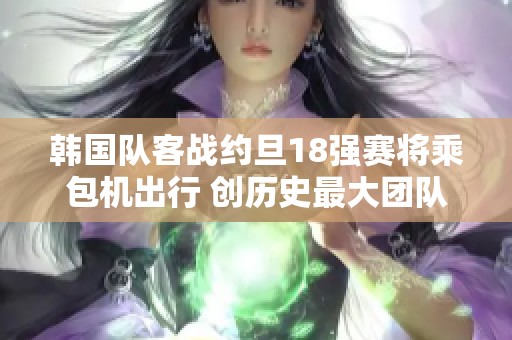 韩国队客战约旦18强赛将乘包机出行 创历史最大团队规模