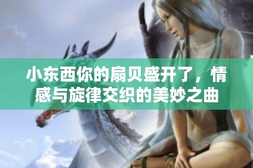 小东西你的扇贝盛开了，情感与旋律交织的美妙之曲