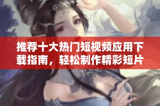 推荐十大热门短视频应用下载指南，轻松制作精彩短片