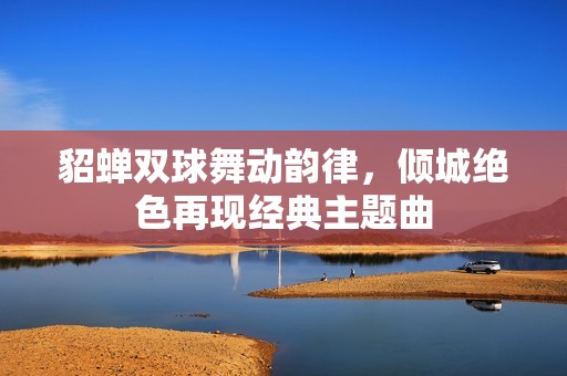 貂蝉双球舞动韵律，倾城绝色再现经典主题曲