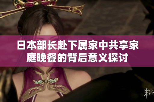 日本部长赴下属家中共享家庭晚餐的背后意义探讨