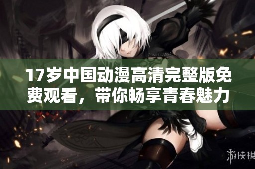 17岁中国动漫高清完整版免费观看，带你畅享青春魅力与精彩剧情
