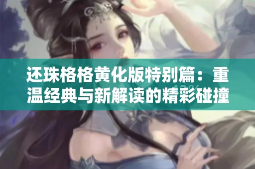 还珠格格黄化版特别篇：重温经典与新解读的精彩碰撞
