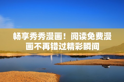畅享秀秀漫画！阅读免费漫画不再错过精彩瞬间
