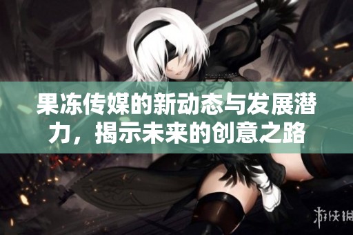果冻传媒的新动态与发展潜力，揭示未来的创意之路