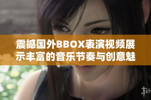 震撼国外BBOX表演视频展示丰富的音乐节奏与创意魅力